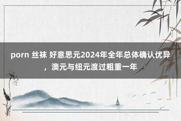 porn 丝袜 好意思元2024年全年总体确认优异，澳元与纽元渡过粗重一年