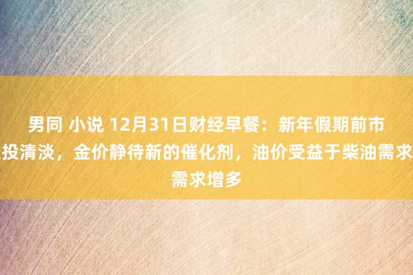 男同 小说 12月31日财经早餐：新年假期前市集交投清淡，金价静待新的催化剂，油价受益于柴油需求增多