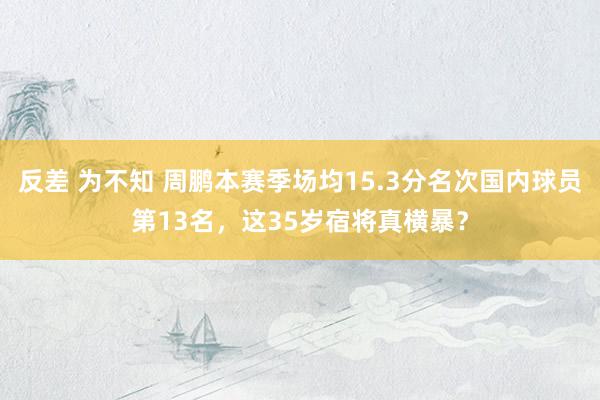 反差 为不知 周鹏本赛季场均15.3分名次国内球员第13名，这35岁宿将真横暴？