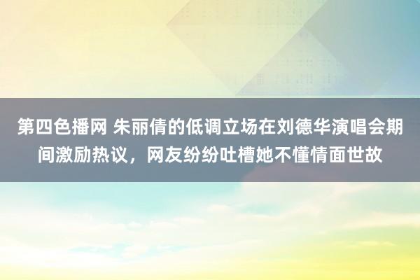 第四色播网 朱丽倩的低调立场在刘德华演唱会期间激励热议，网友纷纷吐槽她不懂情面世故