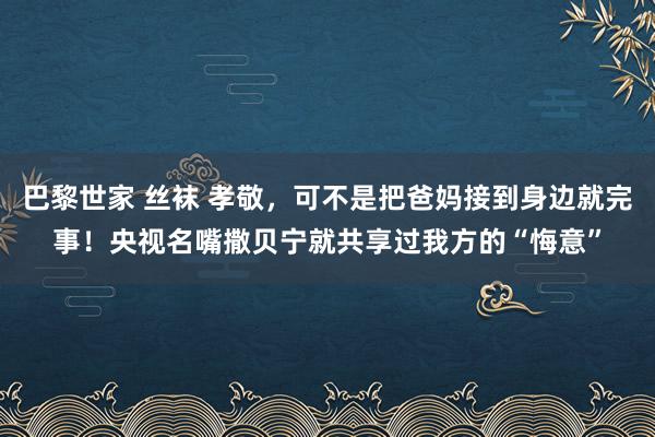 巴黎世家 丝袜 孝敬，可不是把爸妈接到身边就完事！央视名嘴撒贝宁就共享过我方的“悔意”