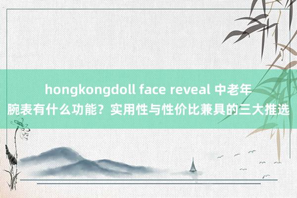 hongkongdoll face reveal 中老年腕表有什么功能？实用性与性价比兼具的三大推选