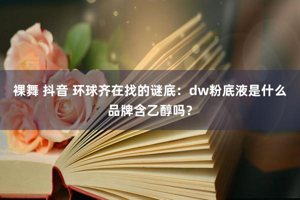 裸舞 抖音 环球齐在找的谜底：dw粉底液是什么品牌含乙醇吗？