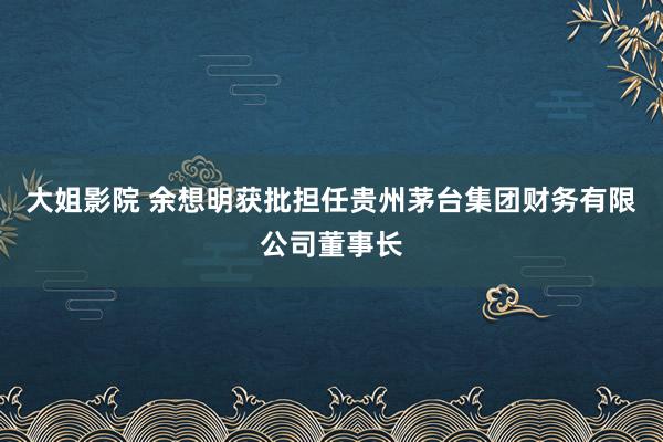 大姐影院 余想明获批担任贵州茅台集团财务有限公司董事长