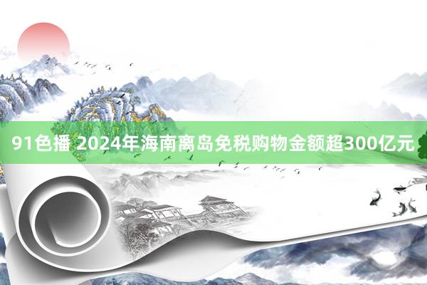 91色播 2024年海南离岛免税购物金额超300亿元