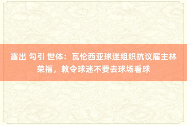 露出 勾引 世体：瓦伦西亚球迷组织抗议雇主林荣福，敕令球迷不要去球场看球