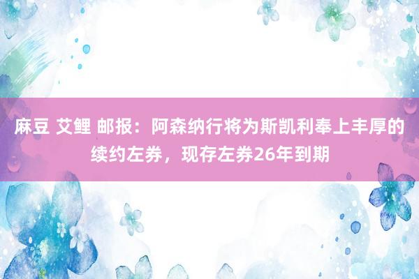 麻豆 艾鲤 邮报：阿森纳行将为斯凯利奉上丰厚的续约左券，现存左券26年到期