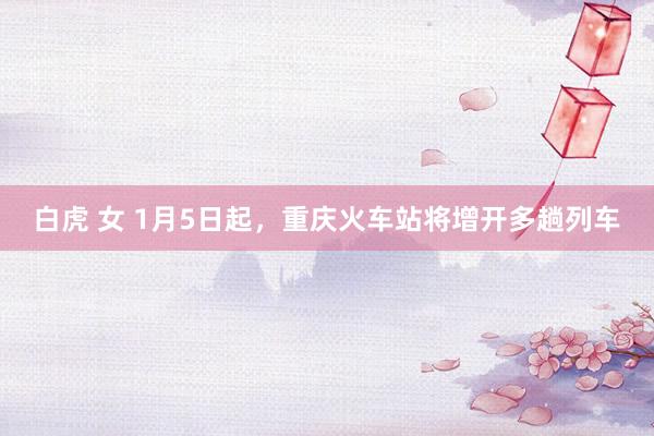 白虎 女 1月5日起，重庆火车站将增开多趟列车