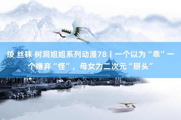 绫 丝袜 树洞姐姐系列动漫78丨一个以为“乖”一个嫌弃“怪”，<a href=