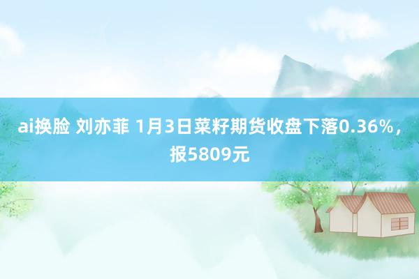 ai换脸 刘亦菲 1月3日菜籽期货收盘下落0.36%，报5809元