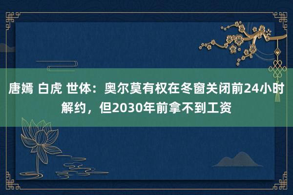 唐嫣 白虎 世体：奥尔莫有权在冬窗关闭前24小时解约，但2030年前拿不到工资