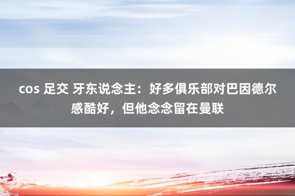 cos 足交 牙东说念主：好多俱乐部对巴因德尔感酷好，但他念念留在曼联