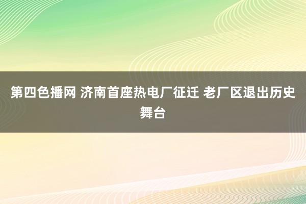 第四色播网 济南首座热电厂征迁 老厂区退出历史舞台