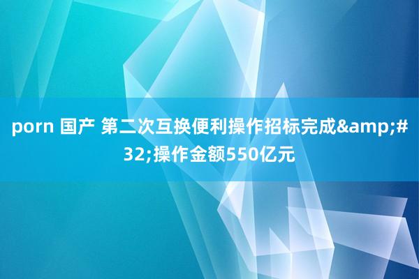 porn 国产 第二次互换便利操作招标完成&#32;操作金额550亿元