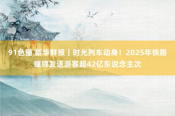 91色播 新华鲜报｜时光列车动身！2025年铁路缠绵发送游客超42亿东说念主次