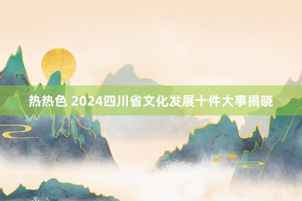 热热色 2024四川省文化发展十件大事揭晓