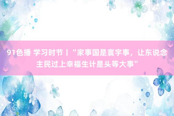 91色播 学习时节丨“家事国是寰宇事，让东说念主民过上幸福生计是头等大事”