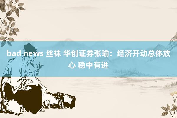 bad news 丝袜 华创证券张瑜：经济开动总体放心 稳中有进