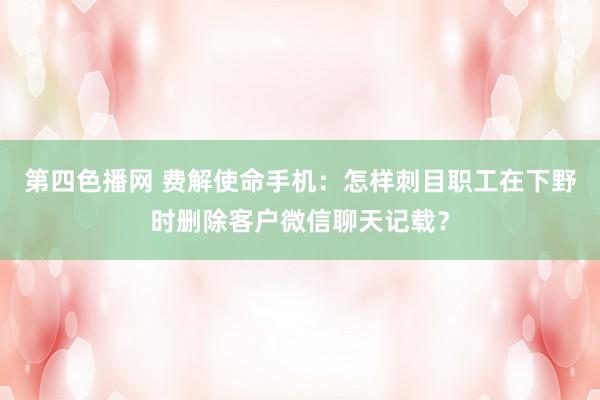 第四色播网 费解使命手机：怎样刺目职工在下野时删除客户微信聊天记载？