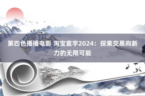 第四色播播电影 淘宝寰宇2024：探索交易向新力的无限可能