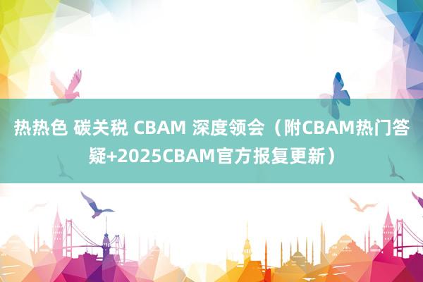 热热色 碳关税 CBAM 深度领会（附CBAM热门答疑+2025CBAM官方报复更新）