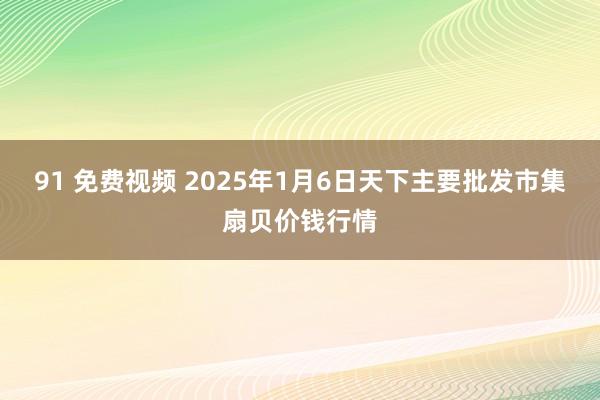 91 免费视频 2025年1月6日天下主要批发市集扇贝价钱行情