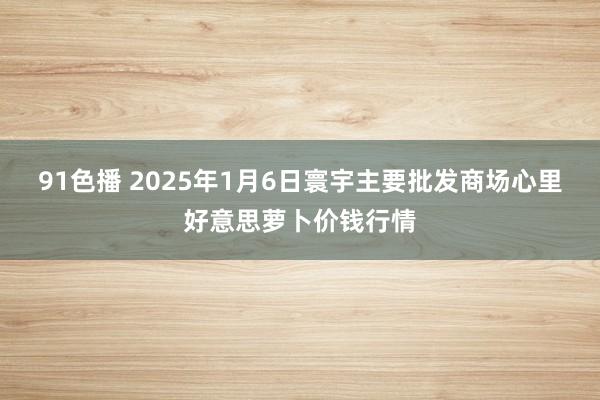 91色播 2025年1月6日寰宇主要批发商场心里好意思萝卜价钱行情