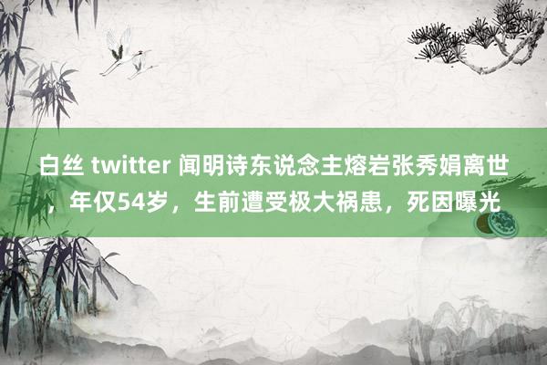 白丝 twitter 闻明诗东说念主熔岩张秀娟离世，年仅54岁，生前遭受极大祸患，死因曝光