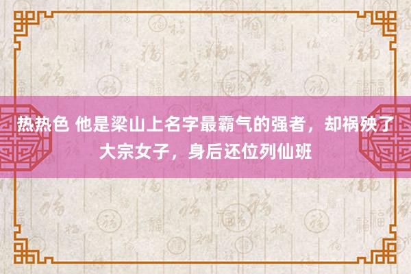 热热色 他是梁山上名字最霸气的强者，却祸殃了大宗女子，身后还位列仙班