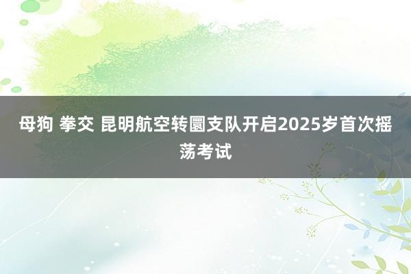 母狗 拳交 昆明航空转圜支队开启2025岁首次摇荡考试