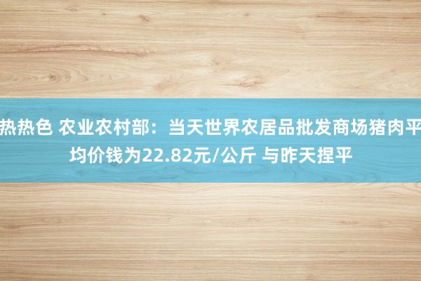 热热色 农业农村部：当天世界农居品批发商场猪肉平均价钱为22.82元/公斤 与昨天捏平