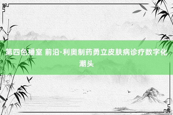 第四色播室 前沿·利奥制药勇立皮肤病诊疗数字化潮头