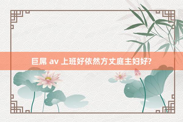 巨屌 av 上班好依然方丈庭主妇好?