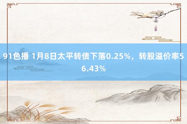 91色播 1月8日太平转债下落0.25%，转股溢价率56.43%