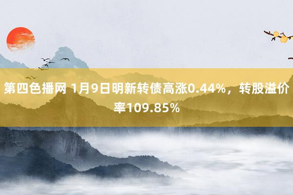 第四色播网 1月9日明新转债高涨0.44%，转股溢价率109.85%