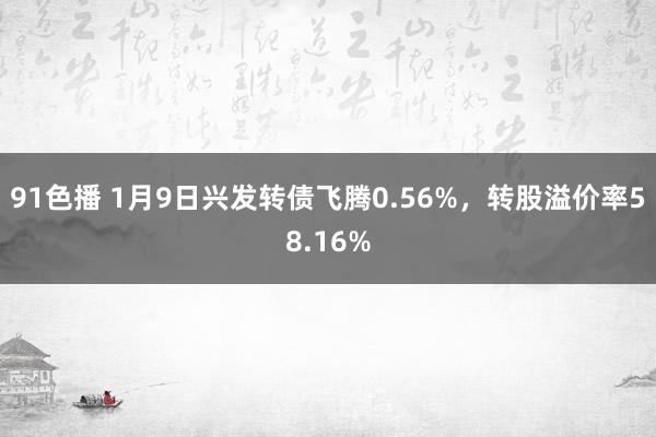 91色播 1月9日兴发转债飞腾0.56%，转股溢价率58.16%