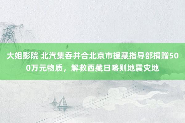 大姐影院 北汽集吞并合北京市援藏指导部捐赠500万元物质，解救西藏日喀则地震灾地