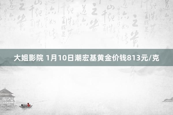 大姐影院 1月10日潮宏基黄金价钱813元/克