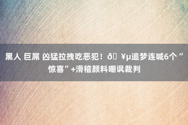 黑人 巨屌 凶猛拉拽吃恶犯！🥵追梦连喊6个“惊喜”+滑稽颜料嘲讽裁判