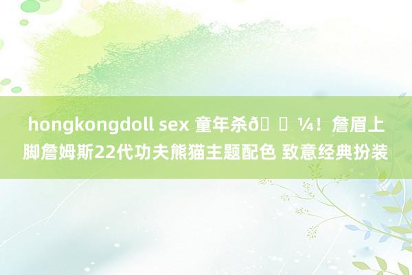 hongkongdoll sex 童年杀🐼！詹眉上脚詹姆斯22代功夫熊猫主题配色 致意经典扮装