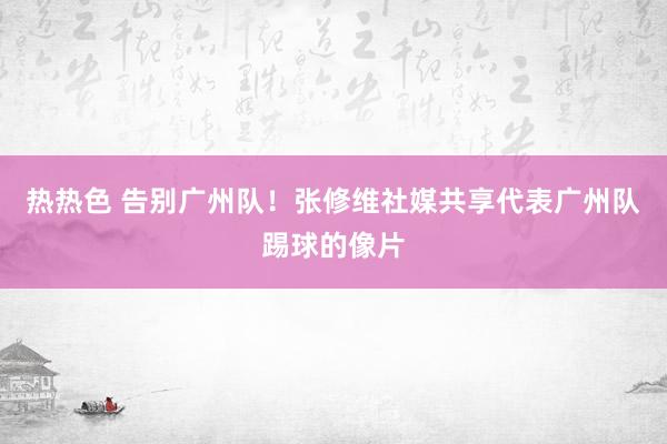 热热色 告别广州队！张修维社媒共享代表广州队踢球的像片