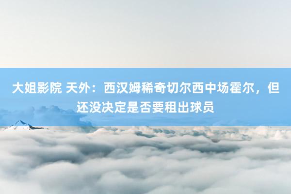 大姐影院 天外：西汉姆稀奇切尔西中场霍尔，但还没决定是否要租出球员