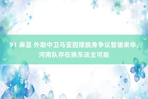 91 麻豆 外助中卫马亚因摆脱身争议暂缓来华，河南队存在换东谈主可能