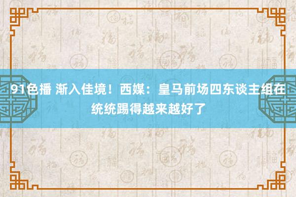 91色播 渐入佳境！西媒：皇马前场四东谈主组在统统踢得越来越好了