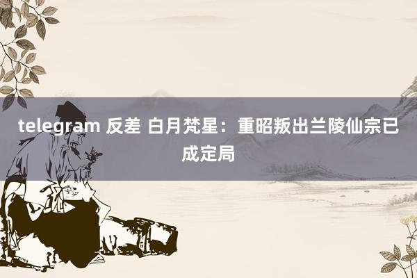 telegram 反差 白月梵星：重昭叛出兰陵仙宗已成定局