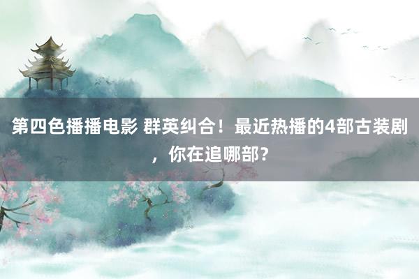 第四色播播电影 群英纠合！最近热播的4部古装剧，你在追哪部？