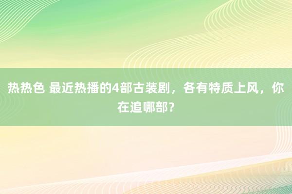 热热色 最近热播的4部古装剧，各有特质上风，你在追哪部？