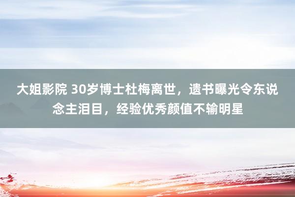 大姐影院 30岁博士杜梅离世，遗书曝光令东说念主泪目，经验优秀颜值不输明星