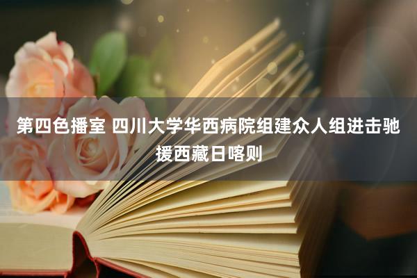 第四色播室 四川大学华西病院组建众人组进击驰援西藏日喀则