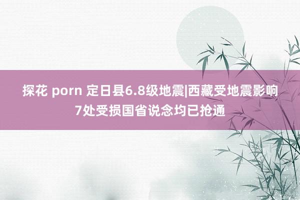 探花 porn 定日县6.8级地震|西藏受地震影响7处受损国省说念均已抢通